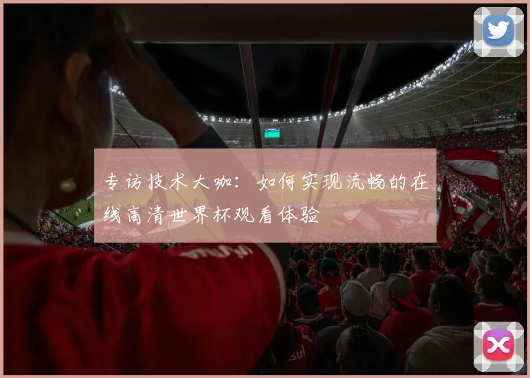 专访技术大咖：如何实现流畅的在线高清世界杯观看体验