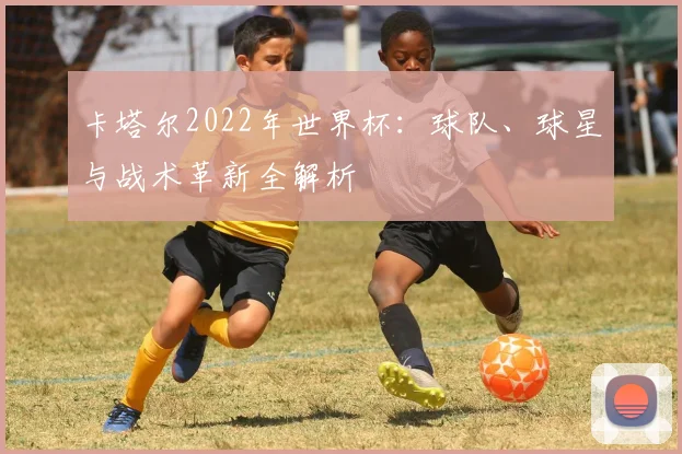 卡塔尔2022年世界杯：球队、球星与战术革新全解析