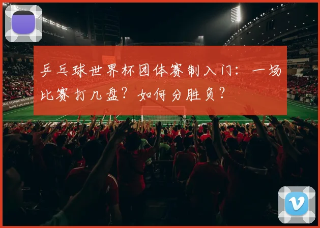 乒乓球世界杯团体赛制入门：一场比赛打几盘？如何分胜负？