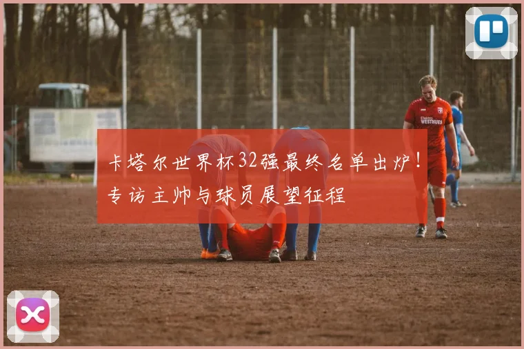 卡塔尔世界杯32强最终名单出炉！专访主帅与球员展望征程
