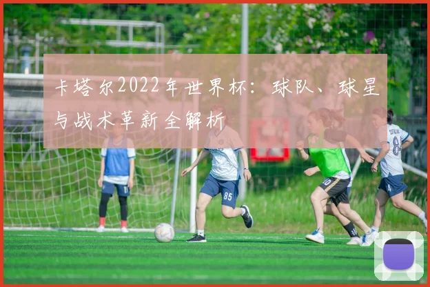 卡塔尔2022年世界杯：球队、球星与战术革新全解析