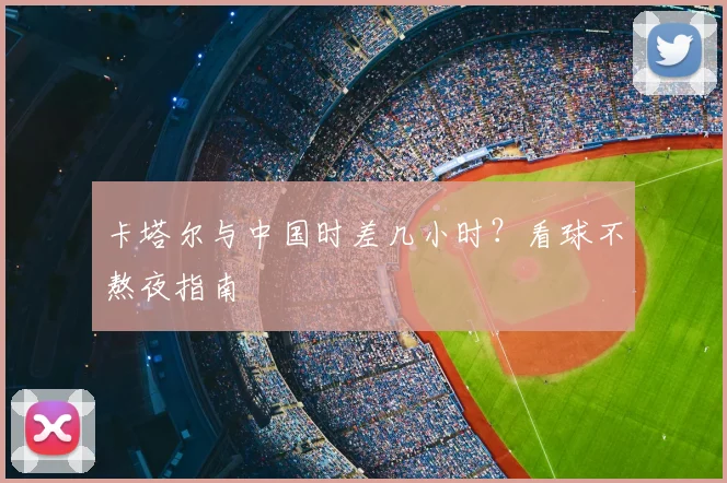 卡塔尔与中国时差几小时？看球不熬夜指南