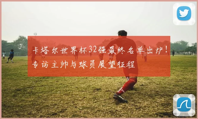 卡塔尔世界杯32强最终名单出炉！专访主帅与球员展望征程